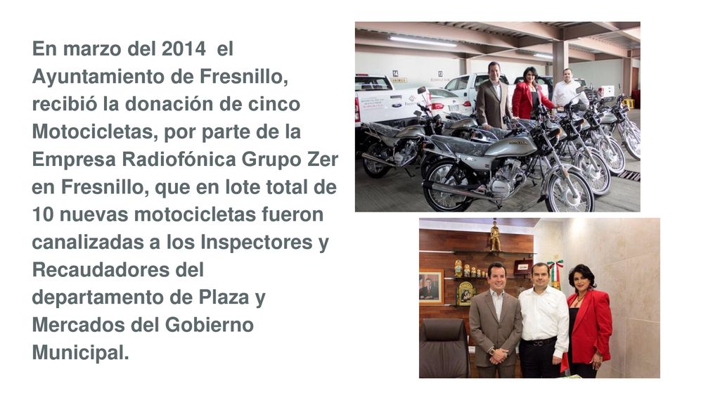 En marzo del 2014 el Ayuntamiento de Fresnillo, recibió la donación de cinco Motocicletas, por parte de la Empresa Radiofónica Grupo Zer en Fresnillo, que en lote total de 10 nuevas motocicletas fueron canalizadas a los Inspectores y Recaudadores del departamento de Plaza y Mercados del Gobierno Municipal.