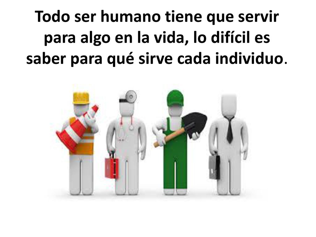 Todo ser humano tiene que servir para algo en la vida, lo difícil es saber para qué sirve cada individuo.
