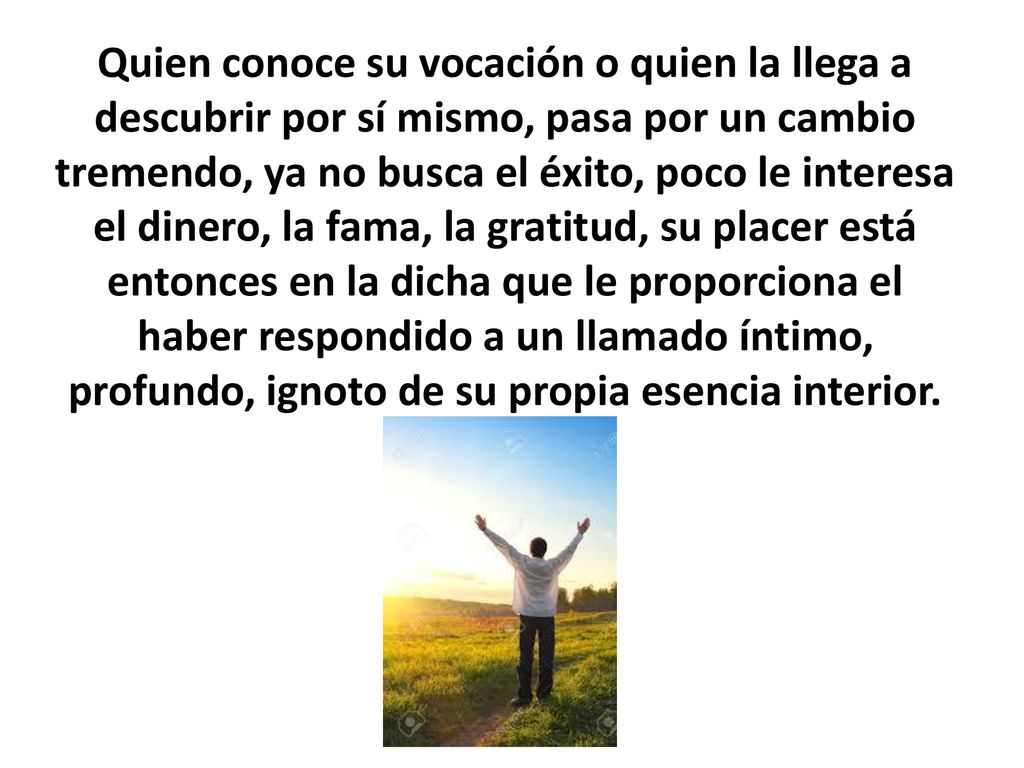 Quien conoce su vocación o quien la llega a descubrir por sí mismo, pasa por un cambio tremendo, ya no busca el éxito, poco le interesa el dinero, la fama, la gratitud, su placer está entonces en la dicha que le proporciona el haber respondido a un llamado íntimo, profundo, ignoto de su propia esencia interior.