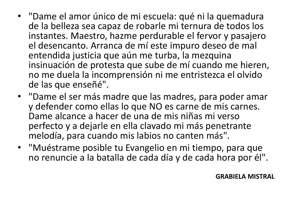 Dame el amor único de mi escuela: qué ni la quemadura de la belleza sea capaz de robarle mi ternura de todos los instantes. Maestro, hazme perdurable el fervor y pasajero el desencanto. Arranca de mí este impuro deseo de mal entendida justicia que aún me turba, la mezquina insinuación de protesta que sube de mí cuando me hieren, no me duela la incomprensión ni me entristezca el olvido de las que enseñé .