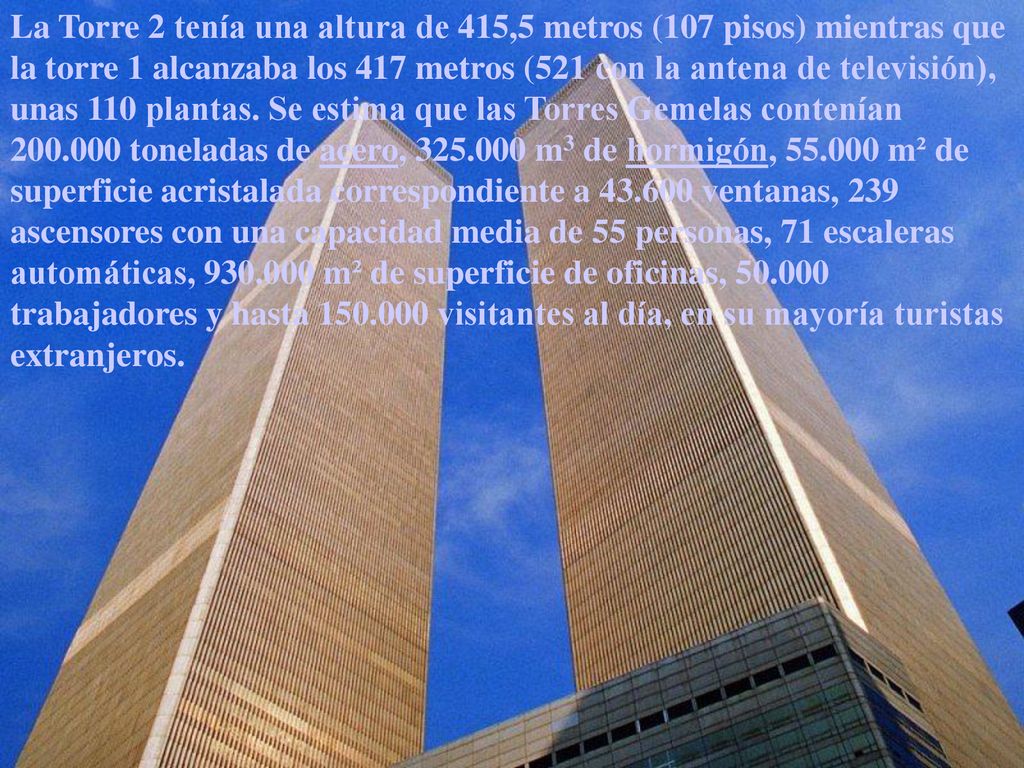 La Torre 2 tenía una altura de 415,5 metros (107 pisos) mientras que la torre 1 alcanzaba los 417 metros (521 con la antena de televisión), unas 110 plantas.