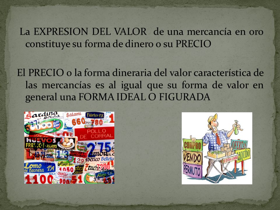 La EXPRESION DEL VALOR de una mercancía en oro constituye su forma de dinero o su PRECIO El PRECIO o la forma dineraria del valor característica de las mercancías es al igual que su forma de valor en general una FORMA IDEAL O FIGURADA