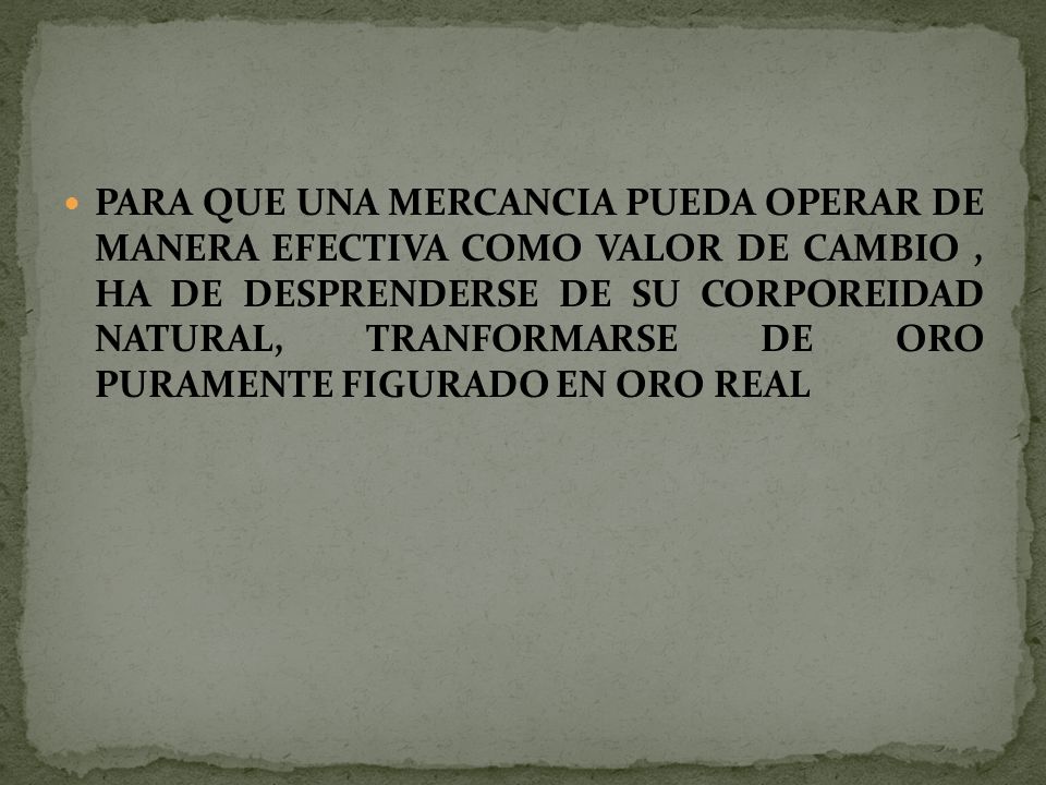 PARA QUE UNA MERCANCIA PUEDA OPERAR DE MANERA EFECTIVA COMO VALOR DE CAMBIO , HA DE DESPRENDERSE DE SU CORPOREIDAD NATURAL, TRANFORMARSE DE ORO PURAMENTE FIGURADO EN ORO REAL