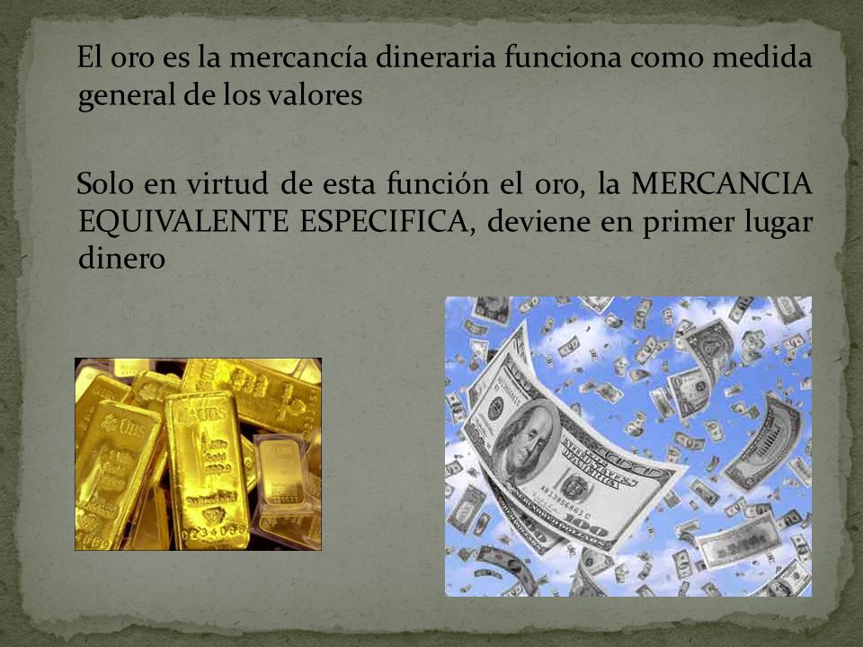 El oro es la mercancía dineraria funciona como medida general de los valores Solo en virtud de esta función el oro, la MERCANCIA EQUIVALENTE ESPECIFICA, deviene en primer lugar dinero