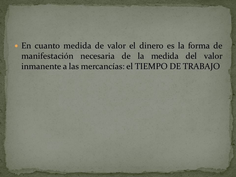 En cuanto medida de valor el dinero es la forma de manifestación necesaria de la medida del valor inmanente a las mercancías: el TIEMPO DE TRABAJO