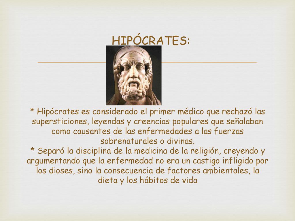 HIPÓCRATES: * Hipócrates es considerado el primer médico que rechazó las supersticiones, leyendas y creencias populares que señalaban como causantes de las enfermedades a las fuerzas sobrenaturales o divinas.