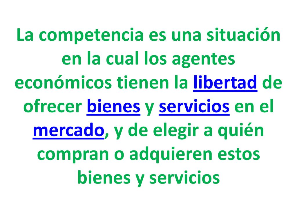 La competencia es una situación en la cual los agentes económicos tienen la libertad de ofrecer bienes y servicios en el mercado, y de elegir a quién compran o adquieren estos bienes y servicios