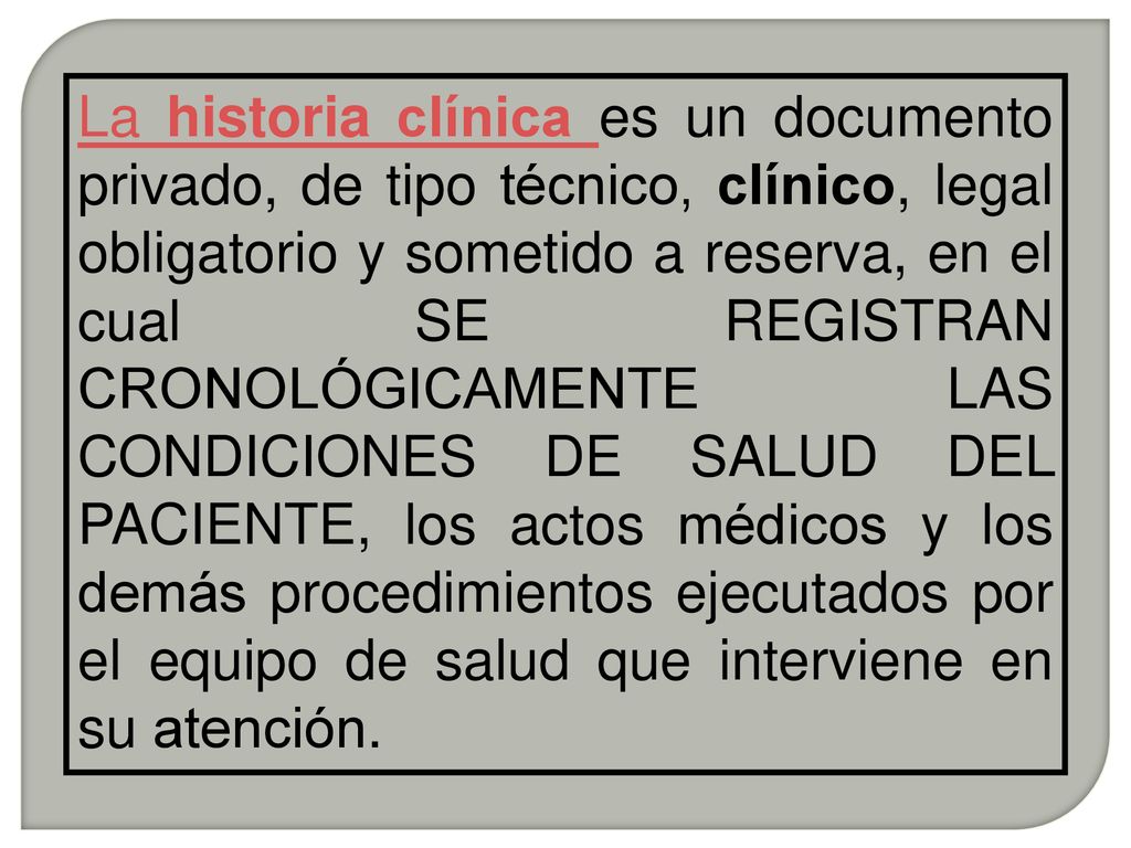 La historia clínica es un documento privado, de tipo técnico, clínico, legal obligatorio y sometido a reserva, en el cual SE REGISTRAN CRONOLÓGICAMENTE LAS CONDICIONES DE SALUD DEL PACIENTE, los actos médicos y los demás procedimientos ejecutados por el equipo de salud que interviene en su atención.