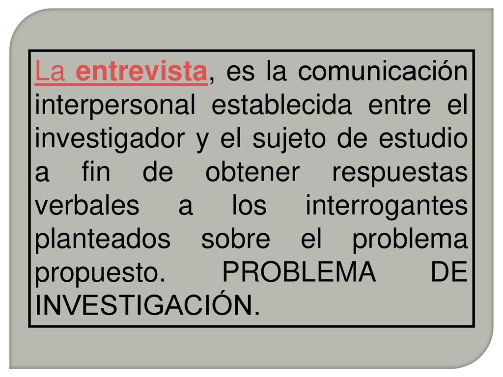 La entrevista, es la comunicación interpersonal establecida entre el investigador y el sujeto de estudio a fin de obtener respuestas verbales a los interrogantes planteados sobre el problema propuesto.