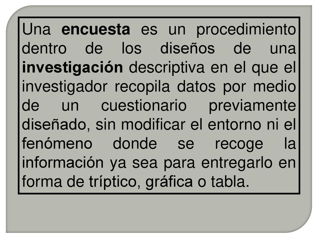 Una encuesta es un procedimiento dentro de los diseños de una investigación descriptiva en el que el investigador recopila datos por medio de un cuestionario previamente diseñado, sin modificar el entorno ni el fenómeno donde se recoge la información ya sea para entregarlo en forma de tríptico, gráfica o tabla.