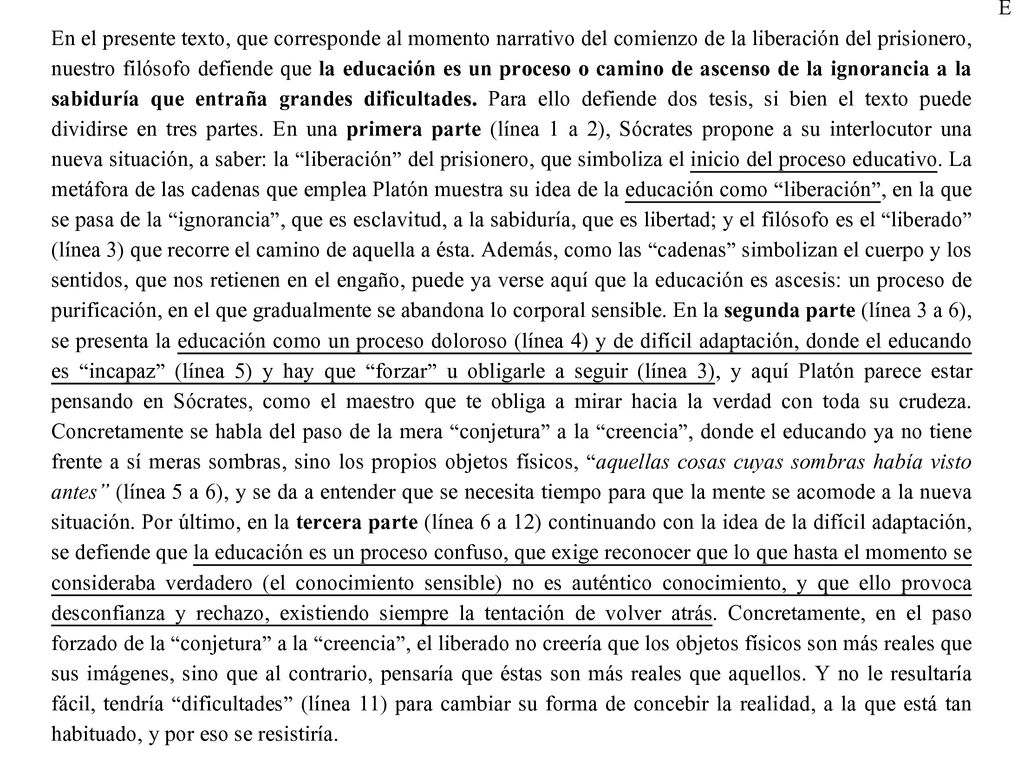E En el presente texto, que corresponde al momento narrativo del comienzo de la liberación del prisionero, nuestro filósofo defiende que la educación es un proceso o camino de ascenso de la ignorancia a la sabiduría que entraña grandes dificultades. Para ello defiende dos tesis, si bien el texto puede dividirse en tres partes. En una primera parte (línea 1 a 2), Sócrates propone a su interlocutor una nueva situación, a saber: la liberación del prisionero, que simboliza el inicio del proceso educativo. La metáfora de las cadenas que emplea Platón muestra su idea de la educación como liberación , en la que se pasa de la ignorancia , que es esclavitud, a la sabiduría, que es libertad; y el filósofo es el liberado (línea 3) que recorre el camino de aquella a ésta. Además, como las cadenas simbolizan el cuerpo y los sentidos, que nos retienen en el engaño, puede ya verse aquí que la educación es ascesis: un proceso de purificación, en el que gradualmente se abandona lo corporal sensible. En la segunda parte (línea 3 a 6), se presenta la educación como un proceso doloroso (línea 4) y de difícil adaptación, donde el educando es incapaz (línea 5) y hay que forzar u obligarle a seguir (línea 3), y aquí Platón parece estar pensando en Sócrates, como el maestro que te obliga a mirar hacia la verdad con toda su crudeza. Concretamente se habla del paso de la mera conjetura a la creencia , donde el educando ya no tiene frente a sí meras sombras, sino los propios objetos físicos, aquellas cosas cuyas sombras había visto antes (línea 5 a 6), y se da a entender que se necesita tiempo para que la mente se acomode a la nueva situación. Por último, en la tercera parte (línea 6 a 12) continuando con la idea de la difícil adaptación, se defiende que la educación es un proceso confuso, que exige reconocer que lo que hasta el momento se consideraba verdadero (el conocimiento sensible) no es auténtico conocimiento, y que ello provoca desconfianza y rechazo, existiendo siempre la tentación de volver atrás. Concretamente, en el paso forzado de la conjetura a la creencia , el liberado no creería que los objetos físicos son más reales que sus imágenes, sino que al contrario, pensaría que éstas son más reales que aquellos. Y no le resultaría fácil, tendría dificultades (línea 11) para cambiar su forma de concebir la realidad, a la que está tan habituado, y por eso se resistiría.