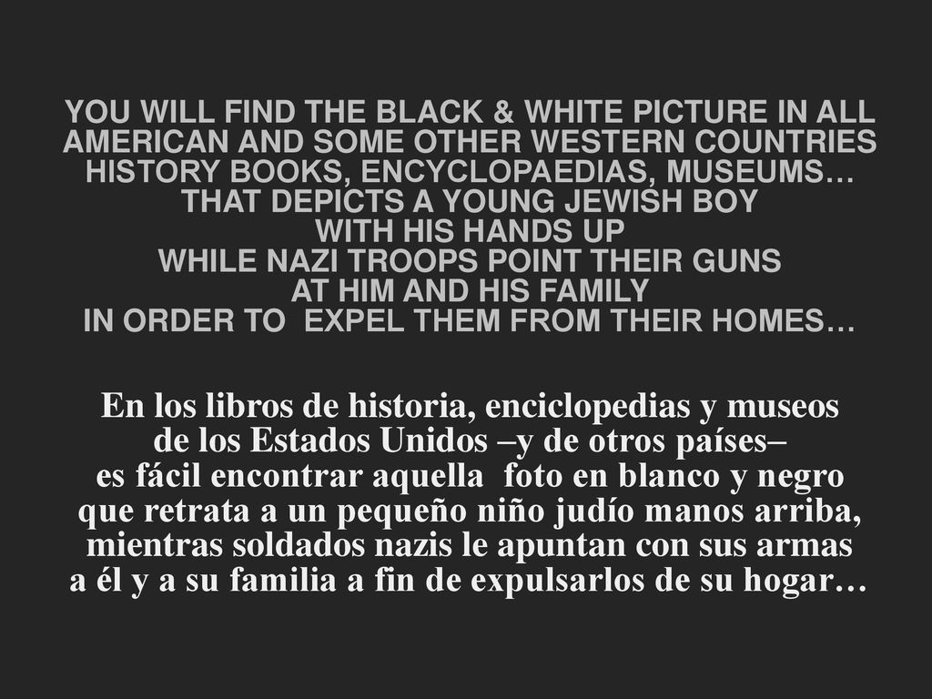 YOU WILL FIND THE BLACK & WHITE PICTURE IN ALL AMERICAN AND SOME OTHER WESTERN COUNTRIES HISTORY BOOKS, ENCYCLOPAEDIAS, MUSEUMS… THAT DEPICTS A YOUNG JEWISH BOY WITH HIS HANDS UP WHILE NAZI TROOPS POINT THEIR GUNS AT HIM AND HIS FAMILY IN ORDER TO EXPEL THEM FROM THEIR HOMES… En los libros de historia, enciclopedias y museos de los Estados Unidos –y de otros países– es fácil encontrar aquella foto en blanco y negro que retrata a un pequeño niño judío manos arriba, mientras soldados nazis le apuntan con sus armas a él y a su familia a fin de expulsarlos de su hogar…