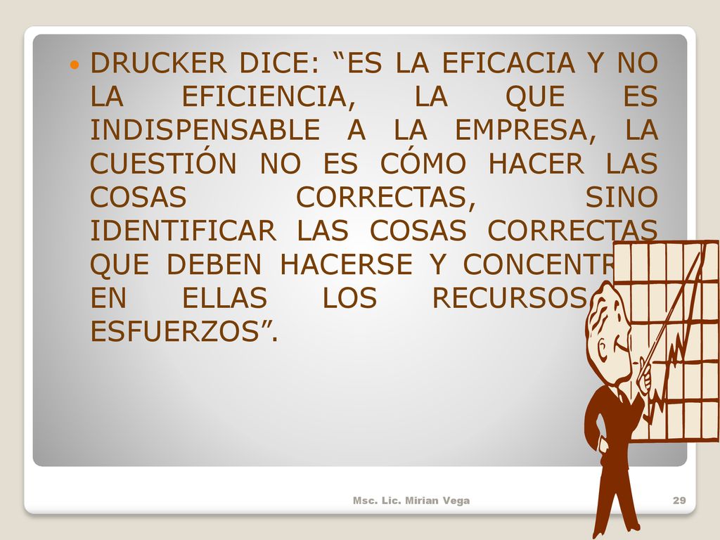 DRUCKER DICE: ES LA EFICACIA Y NO LA EFICIENCIA, LA QUE ES INDISPENSABLE A LA EMPRESA, LA CUESTIÓN NO ES CÓMO HACER LAS COSAS CORRECTAS, SINO IDENTIFICAR LAS COSAS CORRECTAS QUE DEBEN HACERSE Y CONCENTRAR EN ELLAS LOS RECURSOS Y ESFUERZOS .