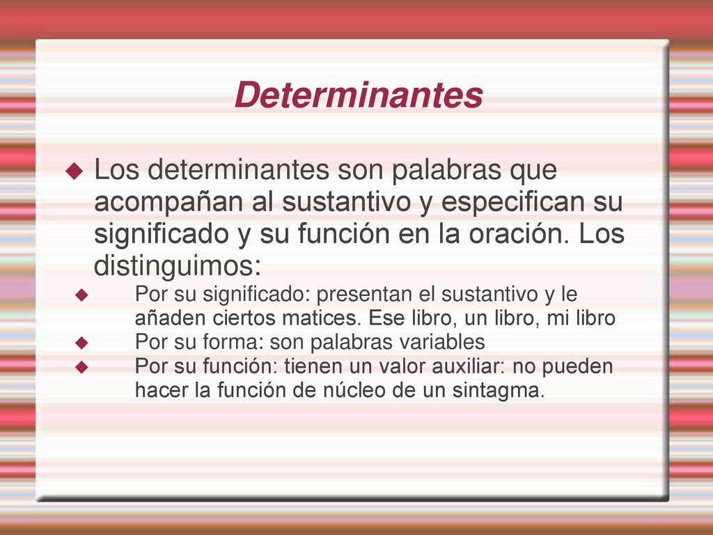 Determinantes Los determinantes son palabras que acompañan al sustantivo y especifican su significado y su función en la oración. Los distinguimos: