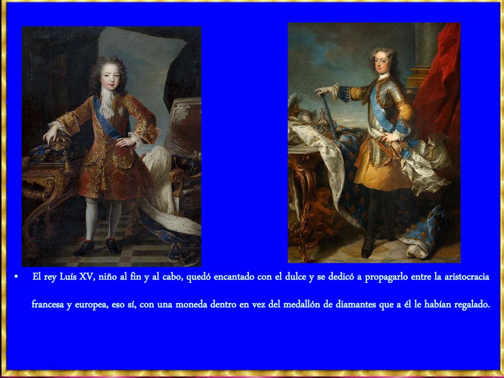 El rey Luís XV, niño al fin y al cabo, quedó encantado con el dulce y se dedicó a propagarlo entre la aristocracia francesa y europea, eso sí, con una moneda dentro en vez del medallón de diamantes que a él le habían regalado.
