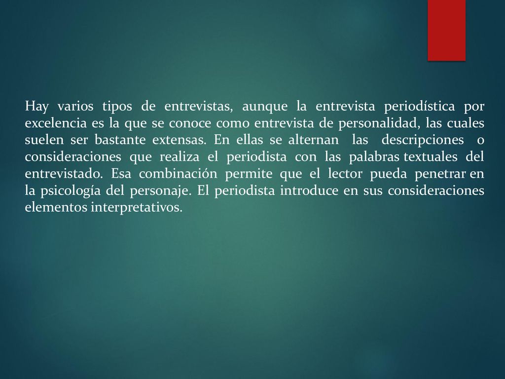 Hay varios tipos de entrevistas, aunque la entrevista periodística por excelencia es la que se conoce como entrevista de personalidad, las cuales suelen ser bastante extensas.
