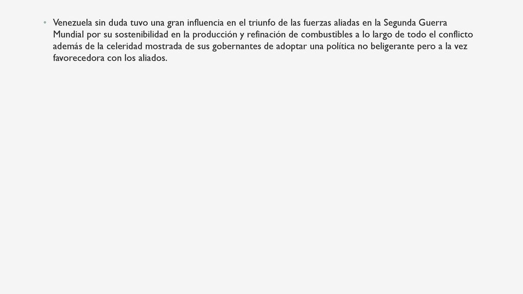 Venezuela sin duda tuvo una gran influencia en el triunfo de las fuerzas aliadas en la Segunda Guerra Mundial por su sostenibilidad en la producción y refinación de combustibles a lo largo de todo el conflicto además de la celeridad mostrada de sus gobernantes de adoptar una política no beligerante pero a la vez favorecedora con los aliados.