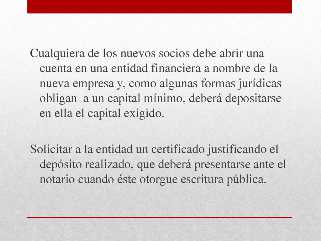 Cualquiera de los nuevos socios debe abrir una cuenta en una entidad financiera a nombre de la nueva empresa y, como algunas formas jurídicas obligan a un capital mínimo, deberá depositarse en ella el capital exigido.
