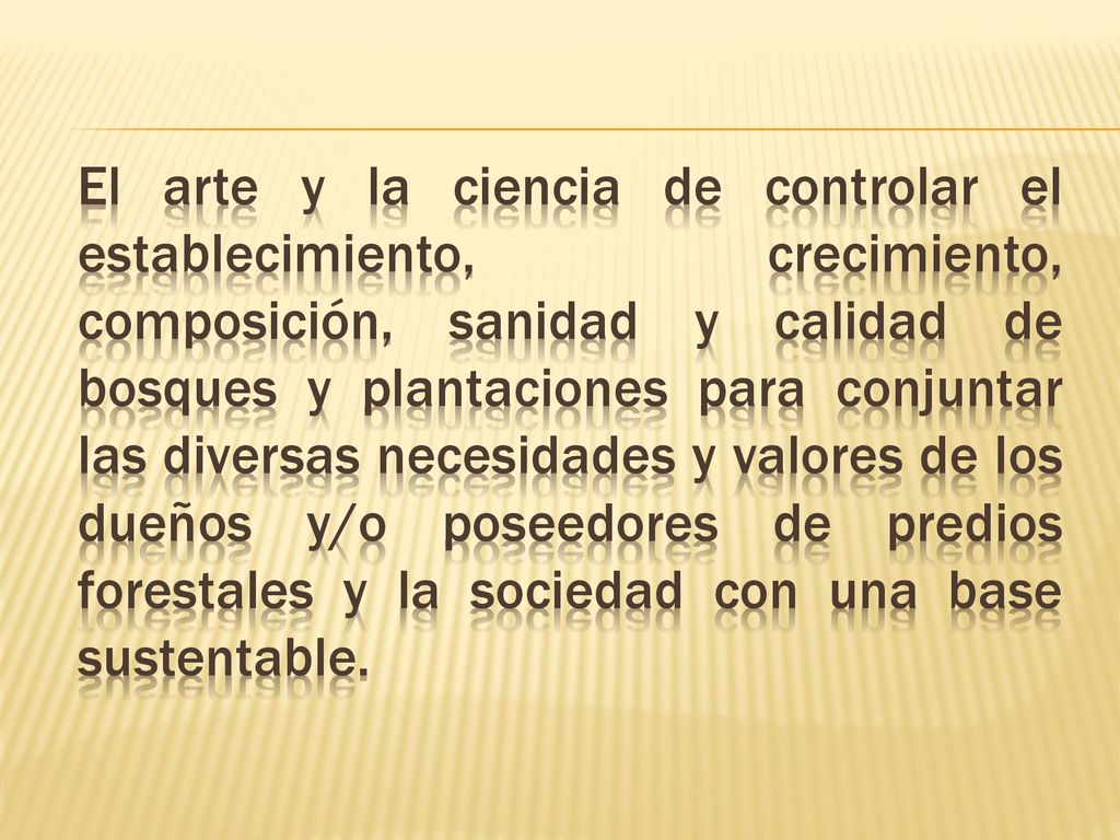 El arte y la ciencia de controlar el establecimiento, crecimiento, composición, sanidad y calidad de bosques y plantaciones para conjuntar las diversas necesidades y valores de los dueños y/o poseedores de predios forestales y la sociedad con una base sustentable.