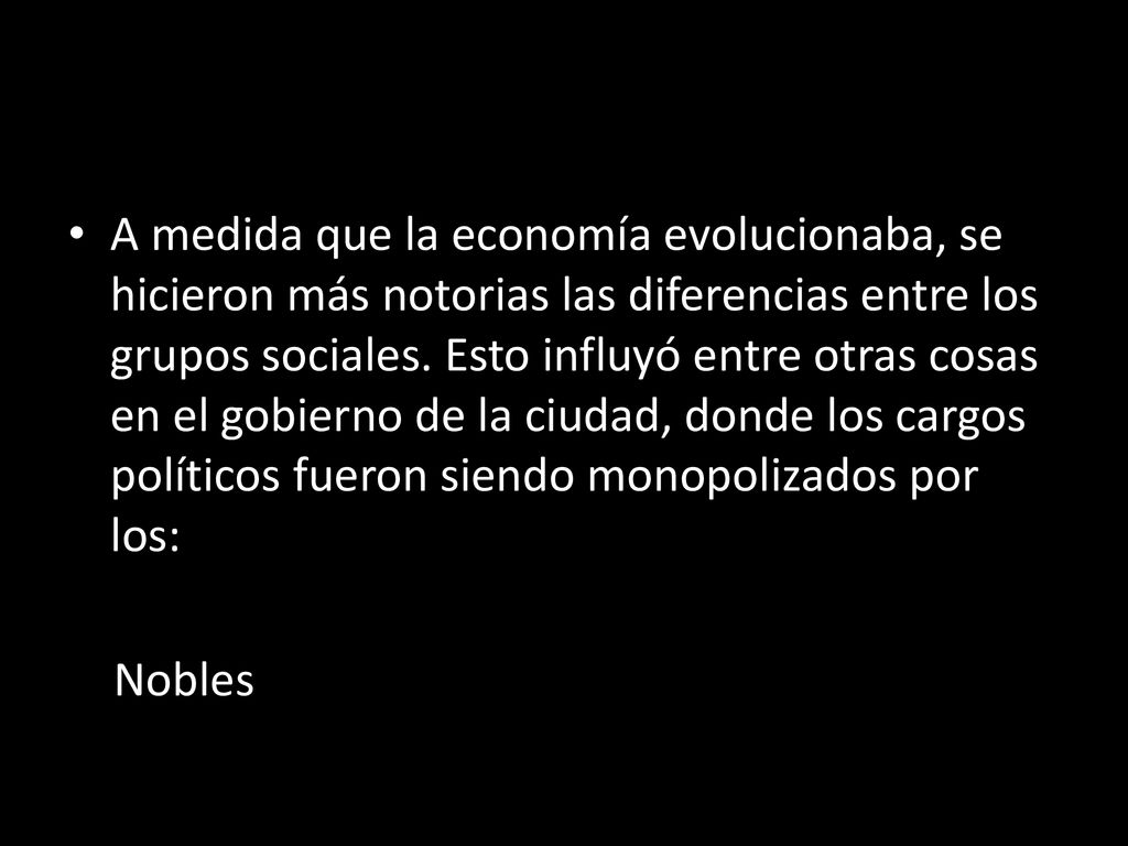 A medida que la economía evolucionaba, se hicieron más notorias las diferencias entre los grupos sociales. Esto influyó entre otras cosas en el gobierno de la ciudad, donde los cargos políticos fueron siendo monopolizados por los:
