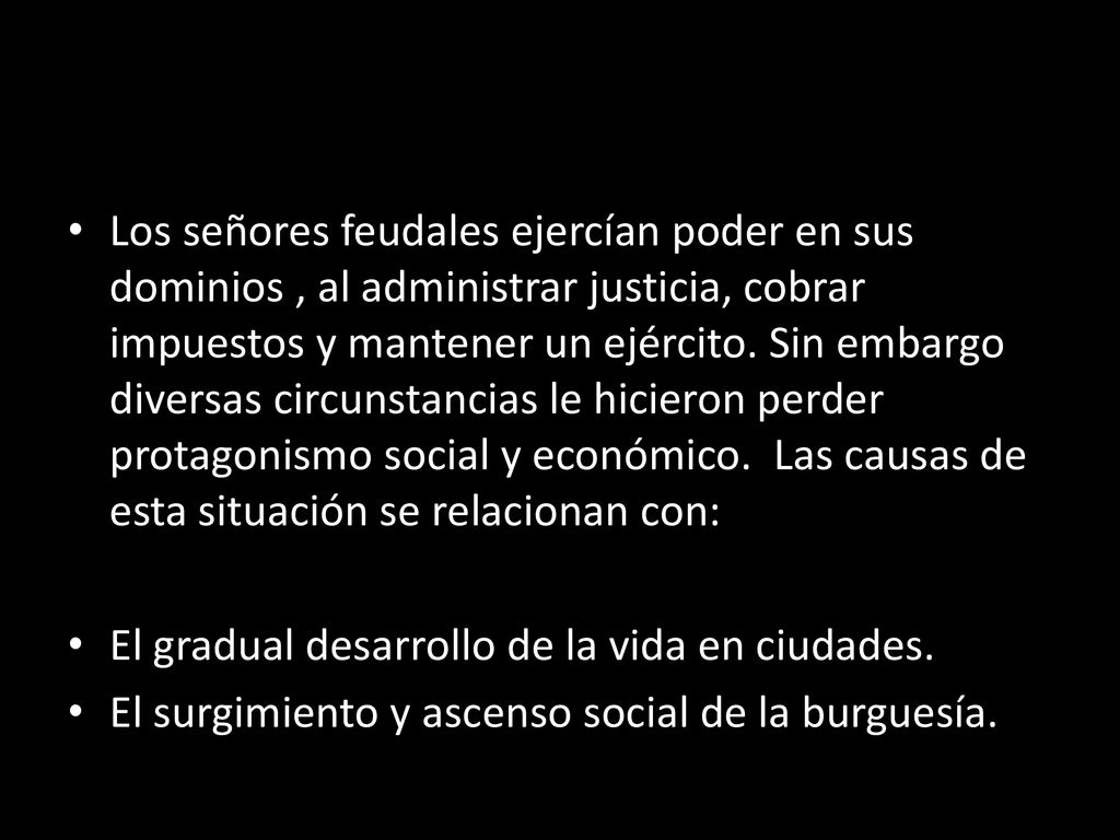 Los señores feudales ejercían poder en sus dominios , al administrar justicia, cobrar impuestos y mantener un ejército. Sin embargo diversas circunstancias le hicieron perder protagonismo social y económico. Las causas de esta situación se relacionan con: