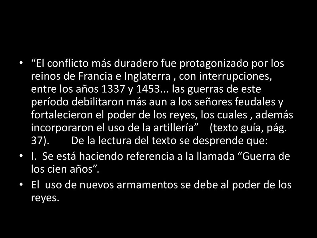 El conflicto más duradero fue protagonizado por los reinos de Francia e Inglaterra , con interrupciones, entre los años 1337 y las guerras de este período debilitaron más aun a los señores feudales y fortalecieron el poder de los reyes, los cuales , además incorporaron el uso de la artillería (texto guía, pág. 37). De la lectura del texto se desprende que: