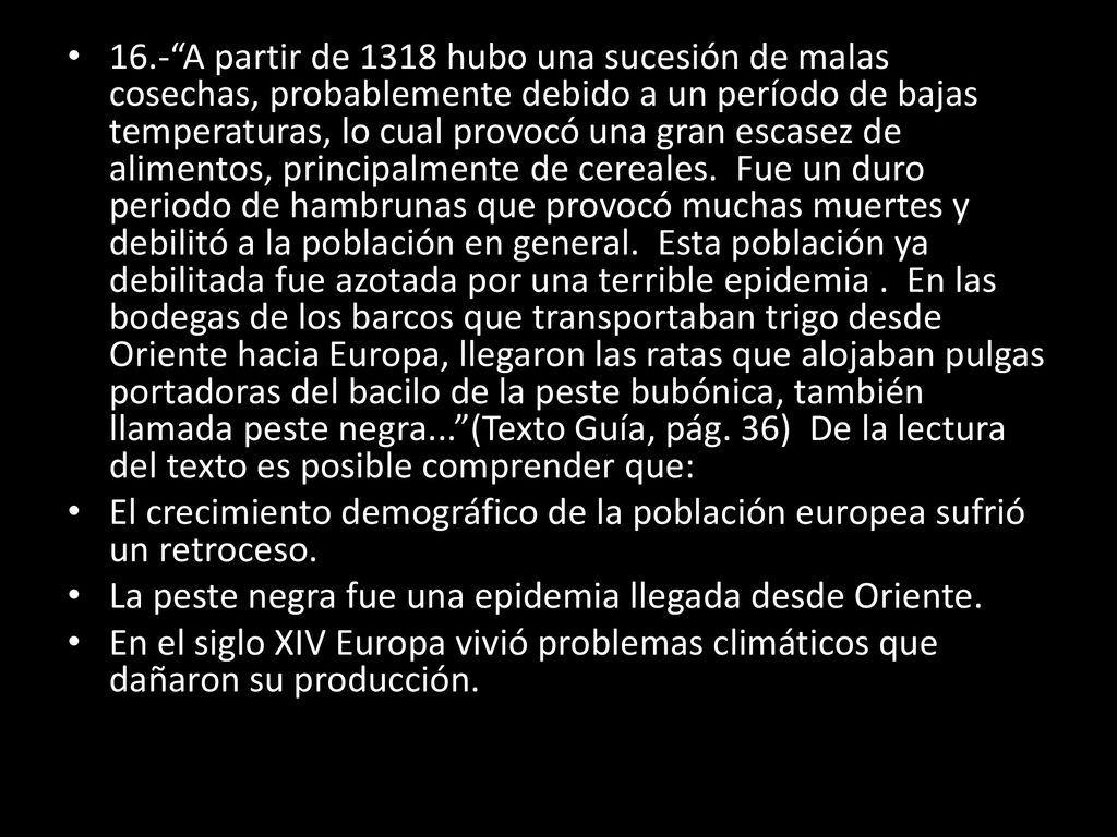 16.- A partir de 1318 hubo una sucesión de malas cosechas, probablemente debido a un período de bajas temperaturas, lo cual provocó una gran escasez de alimentos, principalmente de cereales. Fue un duro periodo de hambrunas que provocó muchas muertes y debilitó a la población en general. Esta población ya debilitada fue azotada por una terrible epidemia . En las bodegas de los barcos que transportaban trigo desde Oriente hacia Europa, llegaron las ratas que alojaban pulgas portadoras del bacilo de la peste bubónica, también llamada peste negra... (Texto Guía, pág. 36) De la lectura del texto es posible comprender que: