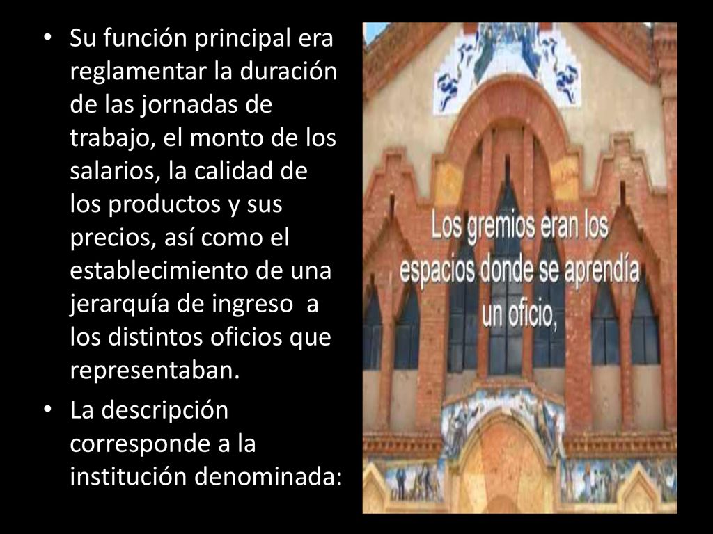 Su función principal era reglamentar la duración de las jornadas de trabajo, el monto de los salarios, la calidad de los productos y sus precios, así como el establecimiento de una jerarquía de ingreso a los distintos oficios que representaban.