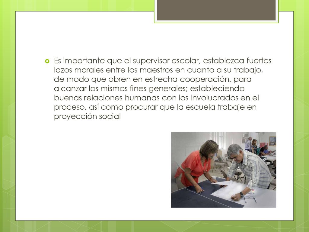 Es importante que el supervisor escolar, establezca fuertes lazos morales entre los maestros en cuanto a su trabajo, de modo que obren en estrecha cooperación, para alcanzar los mismos fines generales; estableciendo buenas relaciones humanas con los involucrados en el proceso, así como procurar que la escuela trabaje en proyección social