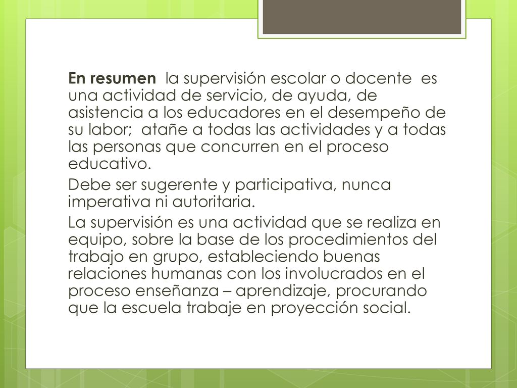 En resumen la supervisión escolar o docente es una actividad de servicio, de ayuda, de asistencia a los educadores en el desempeño de su labor; atañe a todas las actividades y a todas las personas que concurren en el proceso educativo.