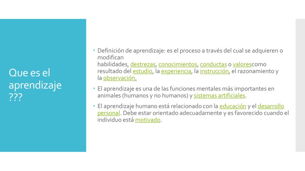 Definición de aprendizaje: es el proceso a través del cual se adquieren o modifican habilidades, destrezas, conocimientos, conductas o valorescomo resultado del estudio, la experiencia, la instrucción, el razonamiento y la observación.