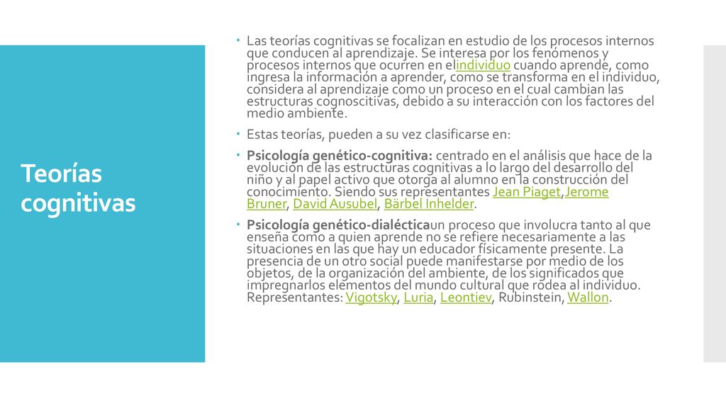 Las teorías cognitivas se focalizan en estudio de los procesos internos que conducen al aprendizaje. Se interesa por los fenómenos y procesos internos que ocurren en elindividuo cuando aprende, como ingresa la información a aprender, como se transforma en el individuo, considera al aprendizaje como un proceso en el cual cambian las estructuras cognoscitivas, debido a su interacción con los factores del medio ambiente.