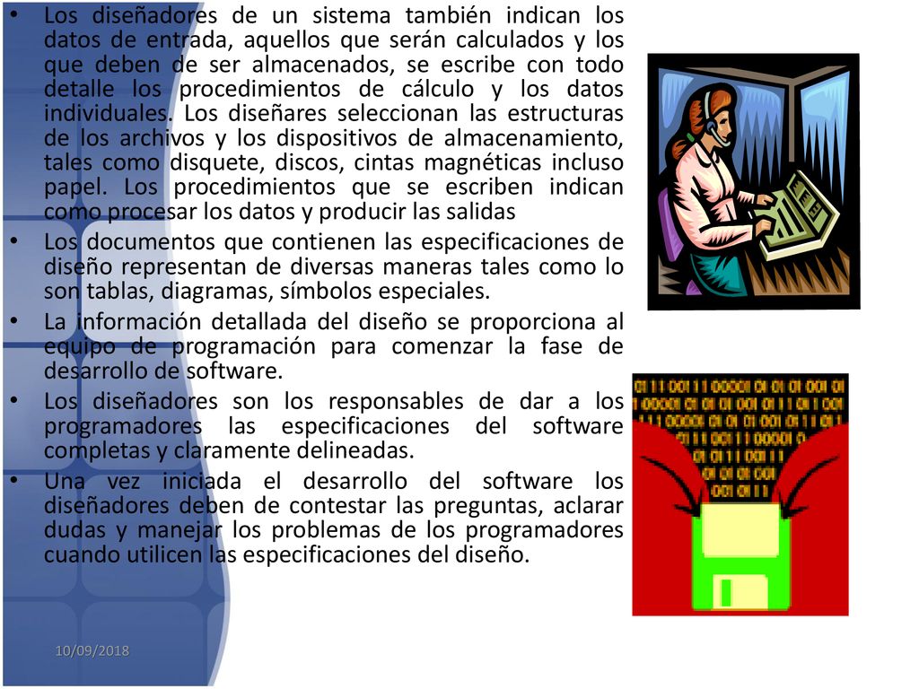 Los diseñadores de un sistema también indican los datos de entrada, aquellos que serán calculados y los que deben de ser almacenados, se escribe con todo detalle los procedimientos de cálculo y los datos individuales. Los diseñares seleccionan las estructuras de los archivos y los dispositivos de almacenamiento, tales como disquete, discos, cintas magnéticas incluso papel. Los procedimientos que se escriben indican como procesar los datos y producir las salidas