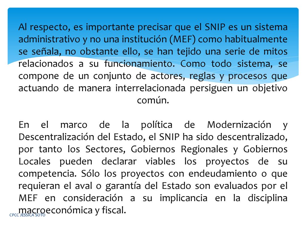 Al respecto, es importante precisar que el SNIP es un sistema administrativo y no una institución (MEF) como habitualmente se señala, no obstante ello, se han tejido una serie de mitos relacionados a su funcionamiento. Como todo sistema, se compone de un conjunto de actores, reglas y procesos que actuando de manera interrelacionada persiguen un objetivo común. En el marco de la política de Modernización y Descentralización del Estado, el SNIP ha sido descentralizado, por tanto los Sectores, Gobiernos Regionales y Gobiernos Locales pueden declarar viables los proyectos de su competencia. Sólo los proyectos con endeudamiento o que requieran el aval o garantía del Estado son evaluados por el MEF en consideración a su implicancia en la disciplina macroeconómica y fiscal.
