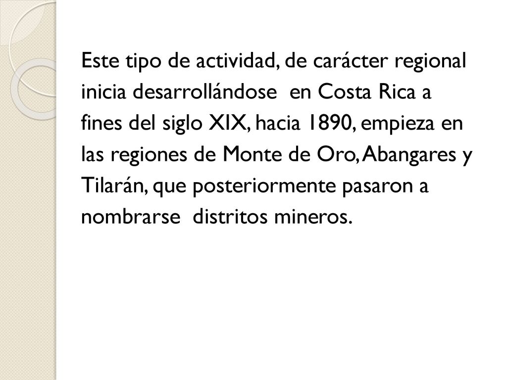 Este tipo de actividad, de carácter regional inicia desarrollándose en Costa Rica a fines del siglo XIX, hacia 1890, empieza en las regiones de Monte de Oro, Abangares y Tilarán, que posteriormente pasaron a nombrarse distritos mineros.