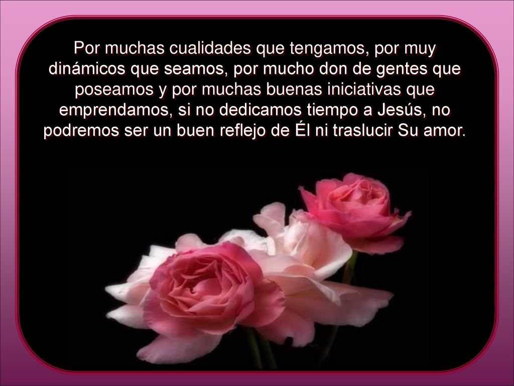 Por muchas cualidades que tengamos, por muy dinámicos que seamos, por mucho don de gentes que poseamos y por muchas buenas iniciativas que emprendamos, si no dedicamos tiempo a Jesús, no podremos ser un buen reflejo de Él ni traslucir Su amor.