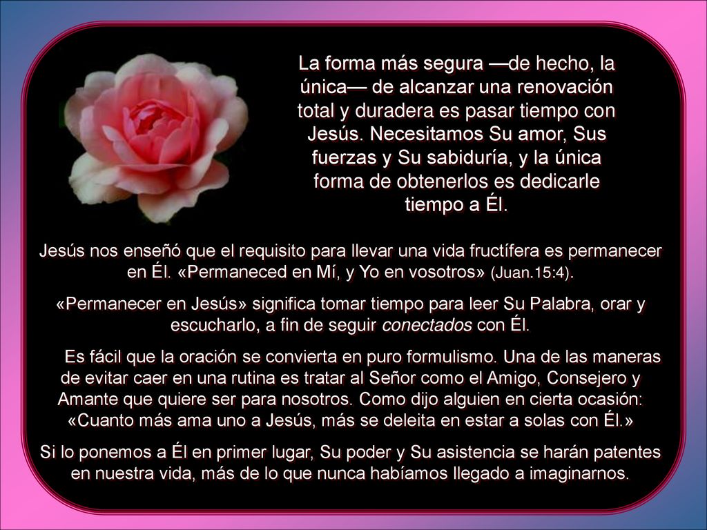 La forma más segura —de hecho, la única— de alcanzar una renovación total y duradera es pasar tiempo con Jesús. Necesitamos Su amor, Sus fuerzas y Su sabiduría, y la única forma de obtenerlos es dedicarle tiempo a Él.