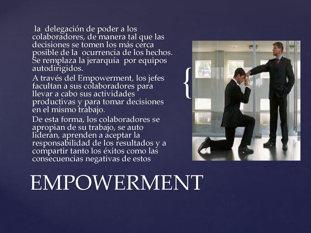 la delegación de poder a los colaboradores, de manera tal que las decisiones se tomen los más cerca posible de la ocurrencia de los hechos. Se remplaza la jerarquía por equipos autodirigidos. A través del Empowerment, los jefes facultan a sus colaboradores para llevar a cabo sus actividades productivas y para tomar decisiones en el mismo trabajo. De esta forma, los colaboradores se apropian de su trabajo, se auto lideran, aprenden a aceptar la responsabilidad de los resultados y a compartir tanto los éxitos como las consecuencias negativas de estos