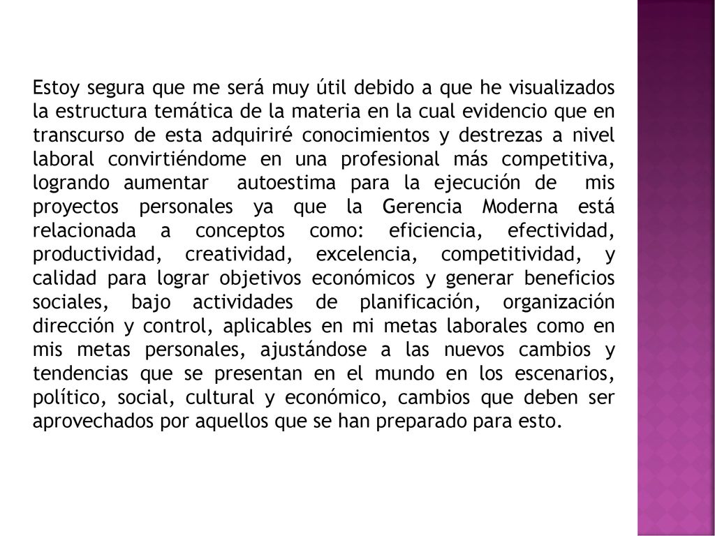 Estoy segura que me será muy útil debido a que he visualizados la estructura temática de la materia en la cual evidencio que en transcurso de esta adquiriré conocimientos y destrezas a nivel laboral convirtiéndome en una profesional más competitiva, logrando aumentar autoestima para la ejecución de mis proyectos personales ya que la Gerencia Moderna está relacionada a conceptos como: eficiencia, efectividad, productividad, creatividad, excelencia, competitividad, y calidad para lograr objetivos económicos y generar beneficios sociales, bajo actividades de planificación, organización dirección y control, aplicables en mi metas laborales como en mis metas personales, ajustándose a las nuevos cambios y tendencias que se presentan en el mundo en los escenarios, político, social, cultural y económico, cambios que deben ser aprovechados por aquellos que se han preparado para esto.