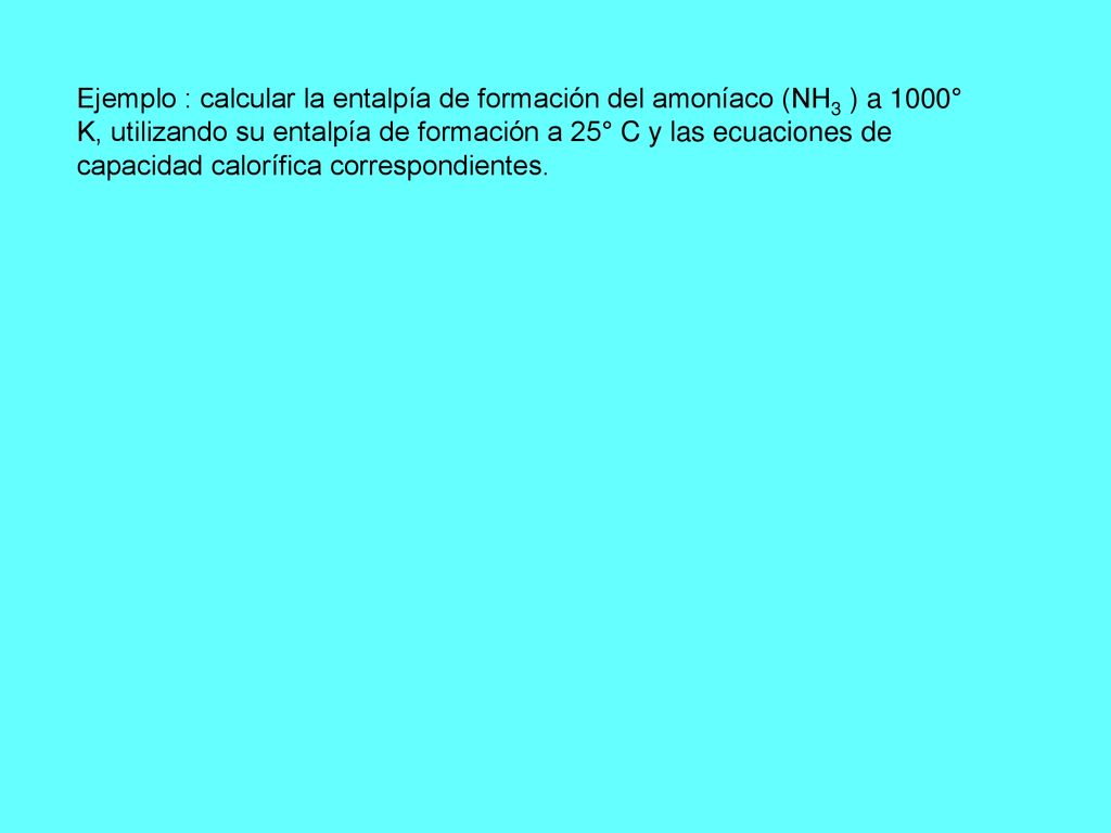 Ejemplo : calcular la entalpía de formación del amoníaco (NH3 ) a 1000° K, utilizando su entalpía de formación a 25° C y las ecuaciones de capacidad calorífica correspondientes.