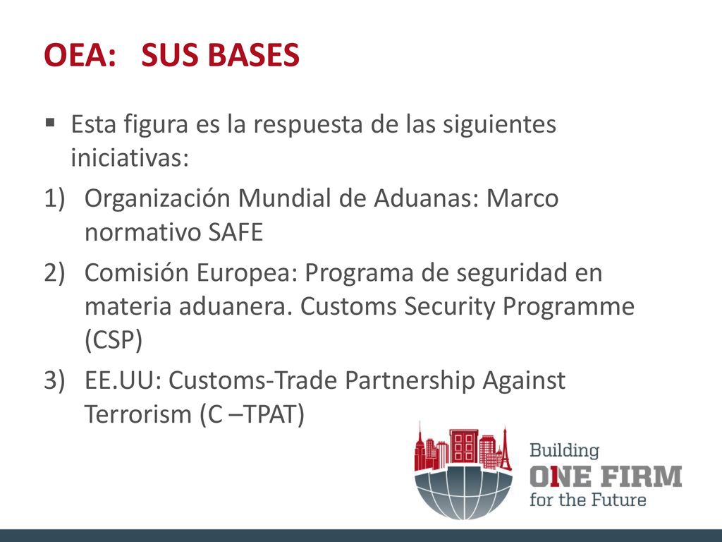 OEA: SUS BASES Esta figura es la respuesta de las siguientes iniciativas: Organización Mundial de Aduanas: Marco normativo SAFE.