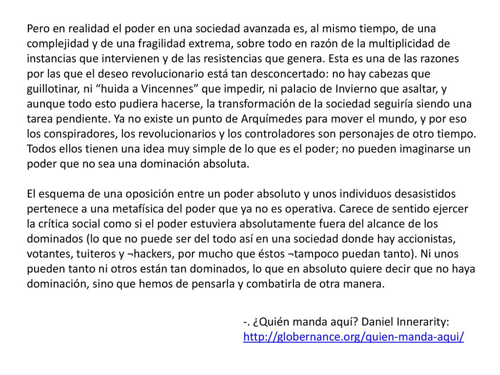 Pero en realidad el poder en una sociedad avanzada es, al mismo tiempo, de una complejidad y de una fragilidad extrema, sobre todo en razón de la multiplicidad de instancias que intervienen y de las resistencias que genera. Esta es una de las razones por las que el deseo revolucionario está tan desconcertado: no hay cabezas que guillotinar, ni huida a Vincennes que impedir, ni palacio de Invierno que asaltar, y aunque todo esto pudiera hacerse, la transformación de la sociedad seguiría siendo una tarea pendiente. Ya no existe un punto de Arquímedes para mover el mundo, y por eso los conspiradores, los revolucionarios y los controladores son personajes de otro tiempo. Todos ellos tienen una idea muy simple de lo que es el poder; no pueden imaginarse un poder que no sea una dominación absoluta.