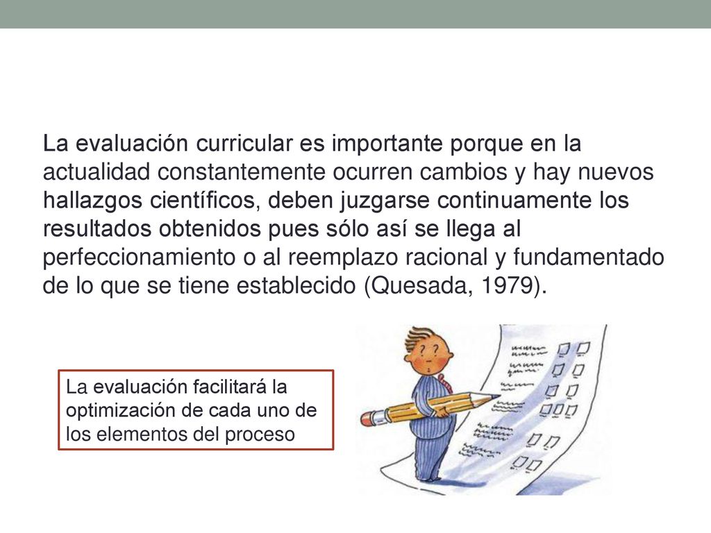 La evaluación curricular es importante porque en la actualidad constantemente ocurren cambios y hay nuevos hallazgos científicos, deben juzgarse continuamente los resultados obtenidos pues sólo así se llega al perfeccionamiento o al reemplazo racional y fundamentado de lo que se tiene establecido (Quesada, 1979).
