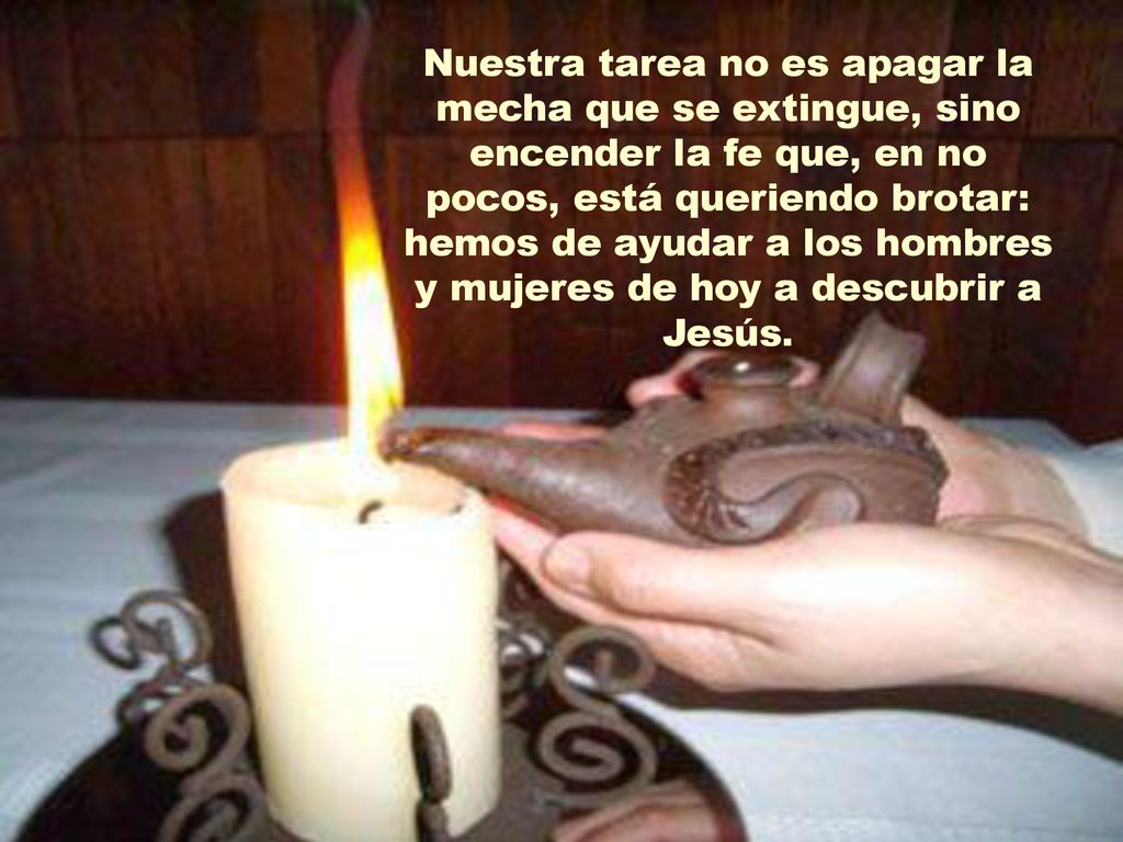 Nuestra tarea no es apagar la mecha que se extingue, sino encender la fe que, en no pocos, está queriendo brotar: hemos de ayudar a los hombres y mujeres de hoy a descubrir a Jesús.