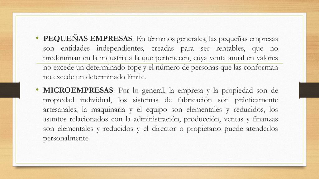PEQUEÑAS EMPRESAS: En términos generales, las pequeñas empresas son entidades independientes, creadas para ser rentables, que no predominan en la industria a la que pertenecen, cuya venta anual en valores no excede un determinado tope y el número de personas que las conforman no excede un determinado límite.