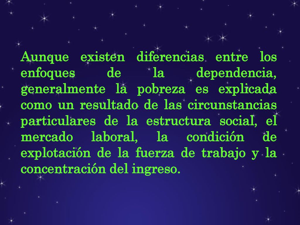 Aunque existen diferencias entre los enfoques de la dependencia, generalmente la pobreza es explicada como un resultado de las circunstancias particulares de la estructura social, el mercado laboral, la condición de explotación de la fuerza de trabajo y la concentración del ingreso.