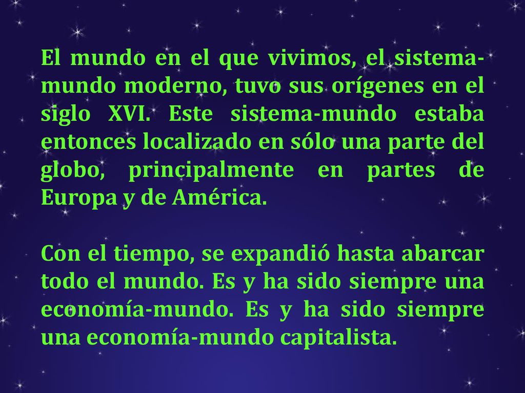 El mundo en el que vivimos, el sistema-mundo moderno, tuvo sus orígenes en el siglo XVI. Este sistema-mundo estaba entonces localizado en sólo una parte del globo, principalmente en partes de Europa y de América.