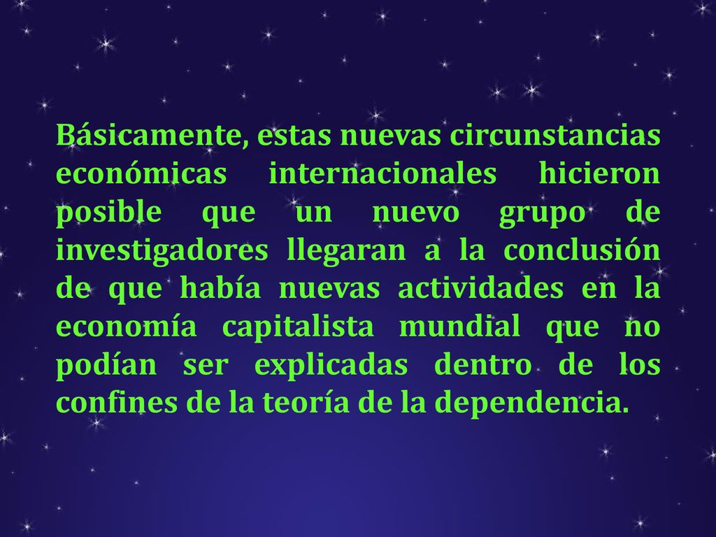 Básicamente, estas nuevas circunstancias económicas internacionales hicieron posible que un nuevo grupo de investigadores llegaran a la conclusión de que había nuevas actividades en la economía capitalista mundial que no podían ser explicadas dentro de los confines de la teoría de la dependencia.