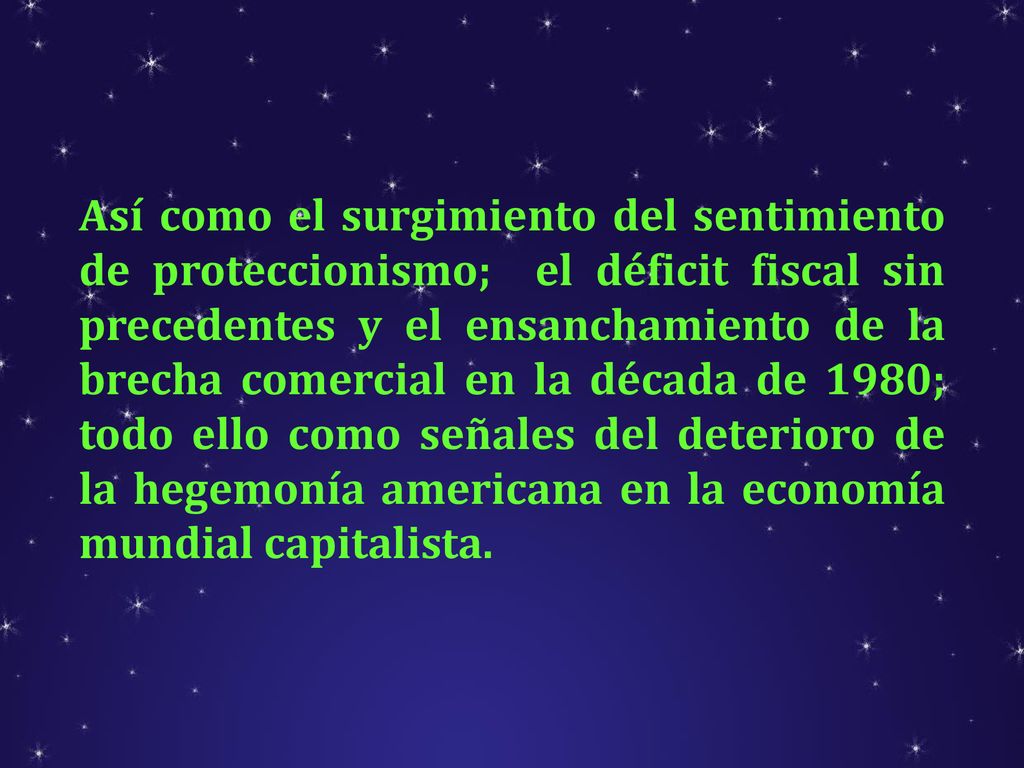 Así como el surgimiento del sentimiento de proteccionismo; el déficit fiscal sin precedentes y el ensanchamiento de la brecha comercial en la década de 1980; todo ello como señales del deterioro de la hegemonía americana en la economía mundial capitalista.