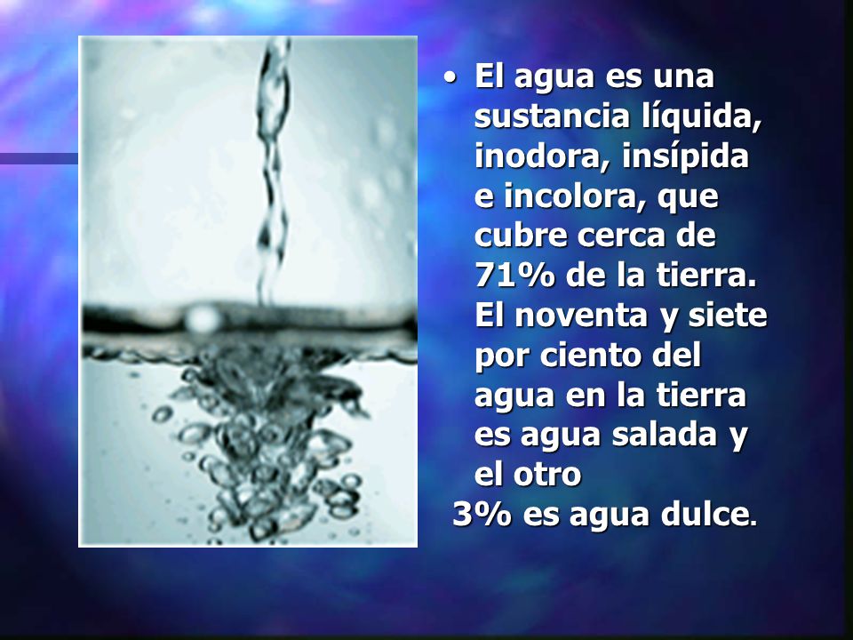 El agua es una sustancia líquida, inodora, insípida e incolora, que cubre cerca de 71% de la tierra. El noventa y siete por ciento del agua en la tierra es agua salada y el otro